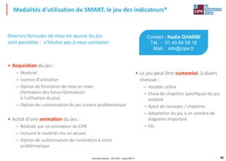 40
Diverses formules de mise en œuvre du jeu
sont possibles : n'hésitez pas à nous contacter
• Acquisition du jeu :
– Matériel
– Licence d'utilisation
– Option de formation de mise en main
(formation des futurs formateurs
à l'utilisation du jeu)
– Option de customisation du jeu à votre problématique
• Achat d'une animation du jeu :
– Réalisée par un animateur du CIPE
– Incluant le matériel mis en œuvre
– Option de customisation de l'animation à votre
problématique
Modalités d'utilisation de SMART, le jeu des indicateurs®
40
Contact : Nadia GHARBI
Tél. : 01 40 64 59 18
Mail : info@cipe.fr
• Le jeu peut être customisé, à divers
niveaux :
– Vocable utilisé
– Choix de chapitres spécifiques du jeu
existant
– Ajout de concepts / chapitres
– Adaptation du jeu à un nombre de
stagiaires important
– Etc.
Tout droit réservé - CIPE 2015 - www.CIPE.fr
 