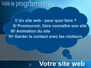 Voilà le programme …      I/ Un site web : pour quoi faire ?    II/ Promouvoir, faire connaître son site  III/ Animation du siteIV/ Garder le contact avec les visiteursVotre site web