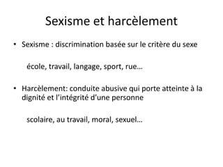 Sexisme et harcèlement
• Sexisme : discrimination basée sur le critère du sexe
école, travail, langage, sport, rue…
• Harcèlement: conduite abusive qui porte atteinte à la
dignité et l’intégrité d’une personne
scolaire, au travail, moral, sexuel…