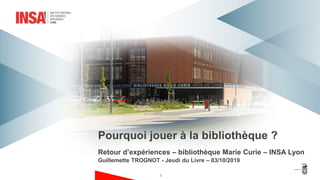 Retour d’expériences – bibliothèque Marie Curie – INSA Lyon
Guillemette TROGNOT - Jeudi du Livre – 03/10/2019
Pourquoi jouer à la bibliothèque ?
1
 