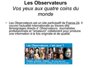 Les Observateurs Vos yeux aux quatre coins du monde Les Observateurs est un site participatif de  France 24 . Il couvre l'actualité internationale au travers des témoignages directs d‘  Observateurs . Journalistes professionnels et "amateurs" collaborent pour produire une information à la fois originale et de qualité.   