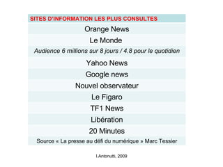 I.Antonutti, 2009 SITES D’INFORMATION LES PLUS CONSULTES Orange News Le Monde  Audience 6 millions sur 8 jours / 4.8 pour le quotidien Yahoo News Google news Nouvel observateur Le Figaro TF1 News Libération 20 Minutes Source « La presse au défi du numérique » Marc Tessier 