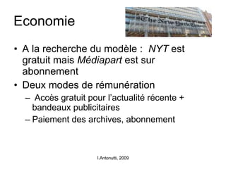 Economie A la recherche du modèle :  NYT  est gratuit mais  Médiapart  est sur abonnement Deux modes de rémunération Accès gratuit pour l’actualité récente + bandeaux publicitaires Paiement des archives, abonnement I.Antonutti, 2009 