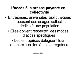 L’accès à la presse payante en collectivité Entreprises, universités, bibliothèques proposent des usages collectifs dédiés à une population Elles doivent respecter  des modes d’accès spécifiques  Les entreprises délèguent leur commercialisation à des agrégateurs  I.Antonutti, 2009 