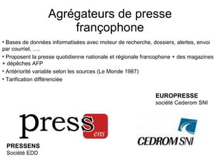 Agrégateurs de presse françophone Bases de données informatisées avec moteur de recherche, dossiers, alertes, envoi par courriel, …. Proposent la presse quotidienne nationale et régionale francophone + des magazines + dépêches AFP Antériorité variable selon les sources (Le Monde 1987) Tarification différenciée PRESSENS   Société EDD EUROPRESSE   société Cederom SNI 
