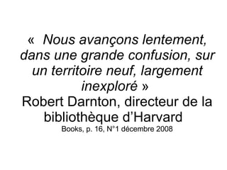 «   Nous avançons lentement, dans une grande confusion, sur un territoire neuf, largement inexploré  »  Robert Darnton, directeur de la bibliothèque d’Harvard  Books, p. 16, N°1 décembre 2008 