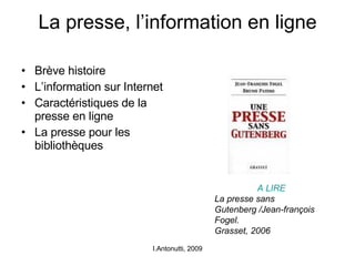 La presse, l’information en ligne Brève histoire L’information sur Internet Caractéristiques de la presse en ligne La presse pour les bibliothèques I.Antonutti, 2009 A LIRE  La presse sans Gutenberg /Jean-françois Fogel.  Grasset, 2006 