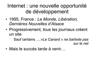 Internet : une nouvelle opportunité de développement 1995, France :  Le Monde, Libération, Dernières Nouvelles d’Alsace  Progressivement, tous les journaux créent un site Sauf certains …. «Le Canard » ne barbote pas sur le net Mais le succès tarde à venir… 