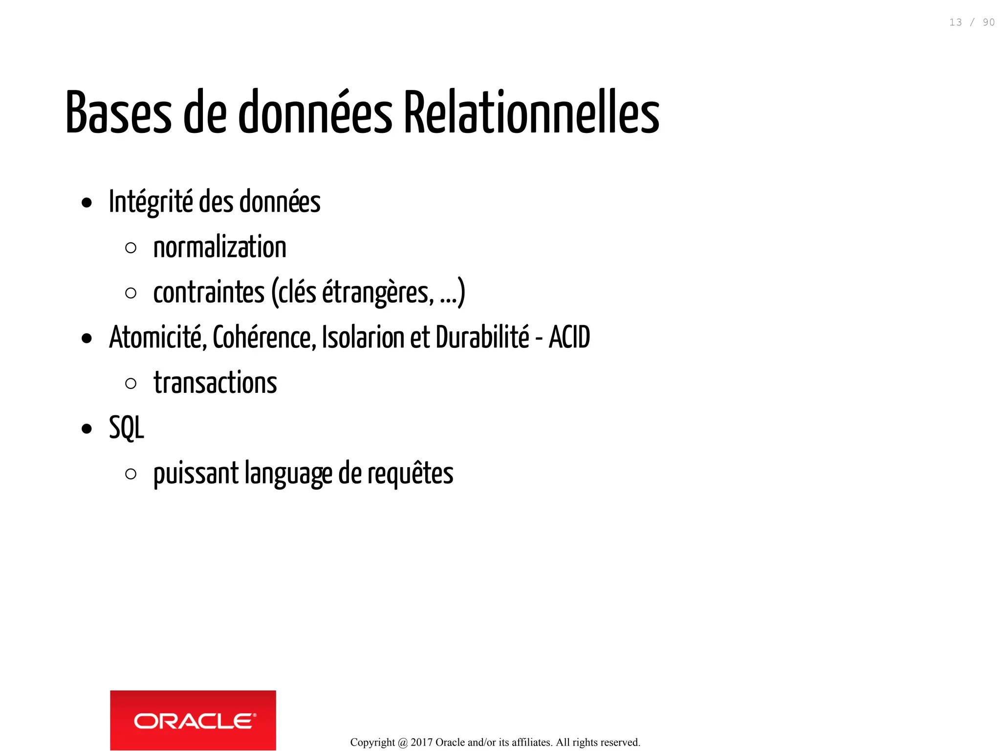 Bases de données Relationnelles
Intégrité des données
normalization
contraintes (clés étrangères, ...)
Atomicité, Cohérence, Isolarion et Durabilité - ACID
transactions
SQL
puissant language de requêtes
Copyright @ 2017 Oracle and/or its affiliates. All rights reserved.
13 / 90
 