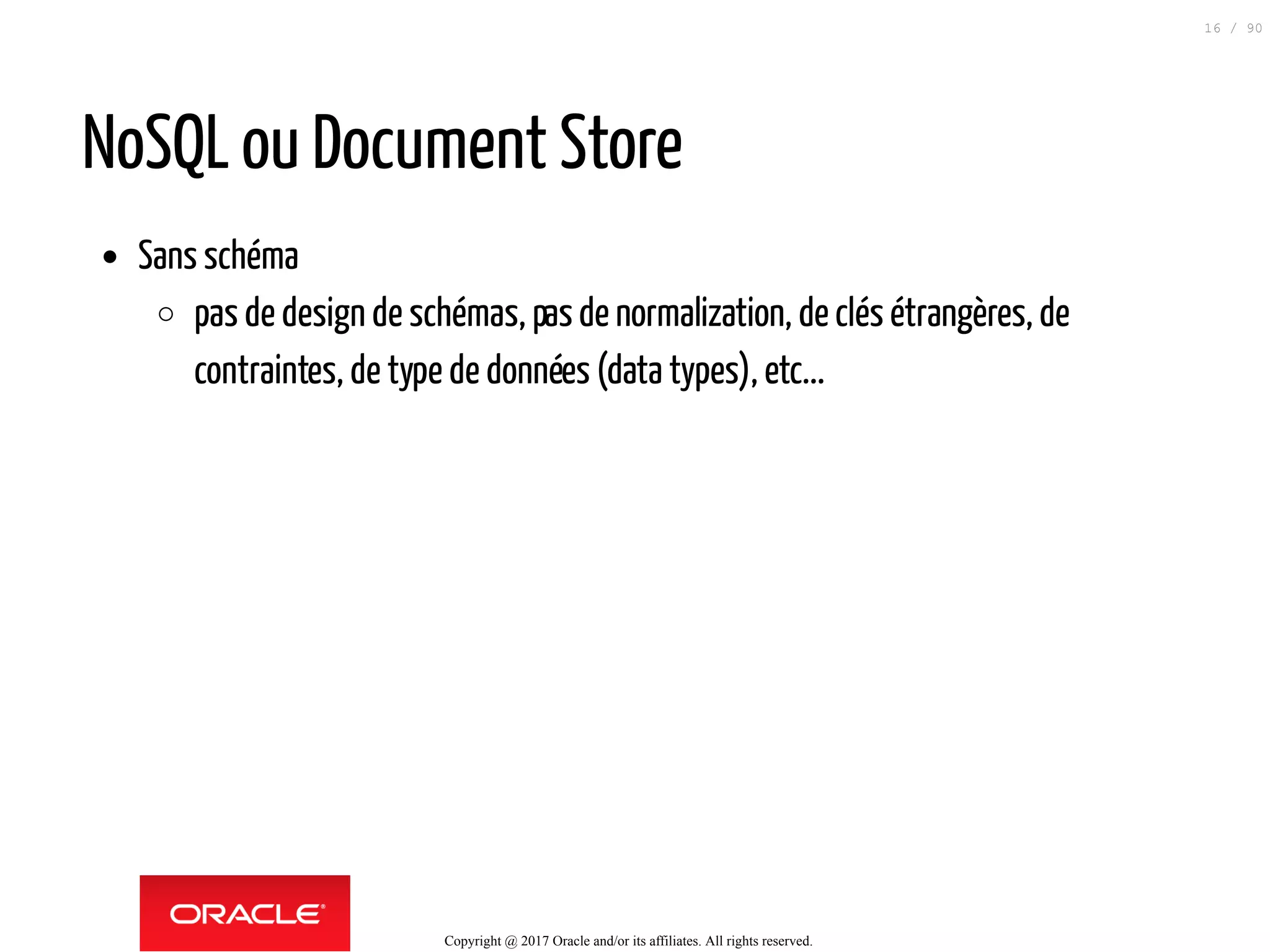 NoSQL ou Document Store
Sans schéma
pas de design de schémas, pasde normalization, de clés étrangères, de
contraintes, de type de données (data types), etc...
Copyright @ 2017 Oracle and/or its affiliates. All rights reserved.
16 / 90
 