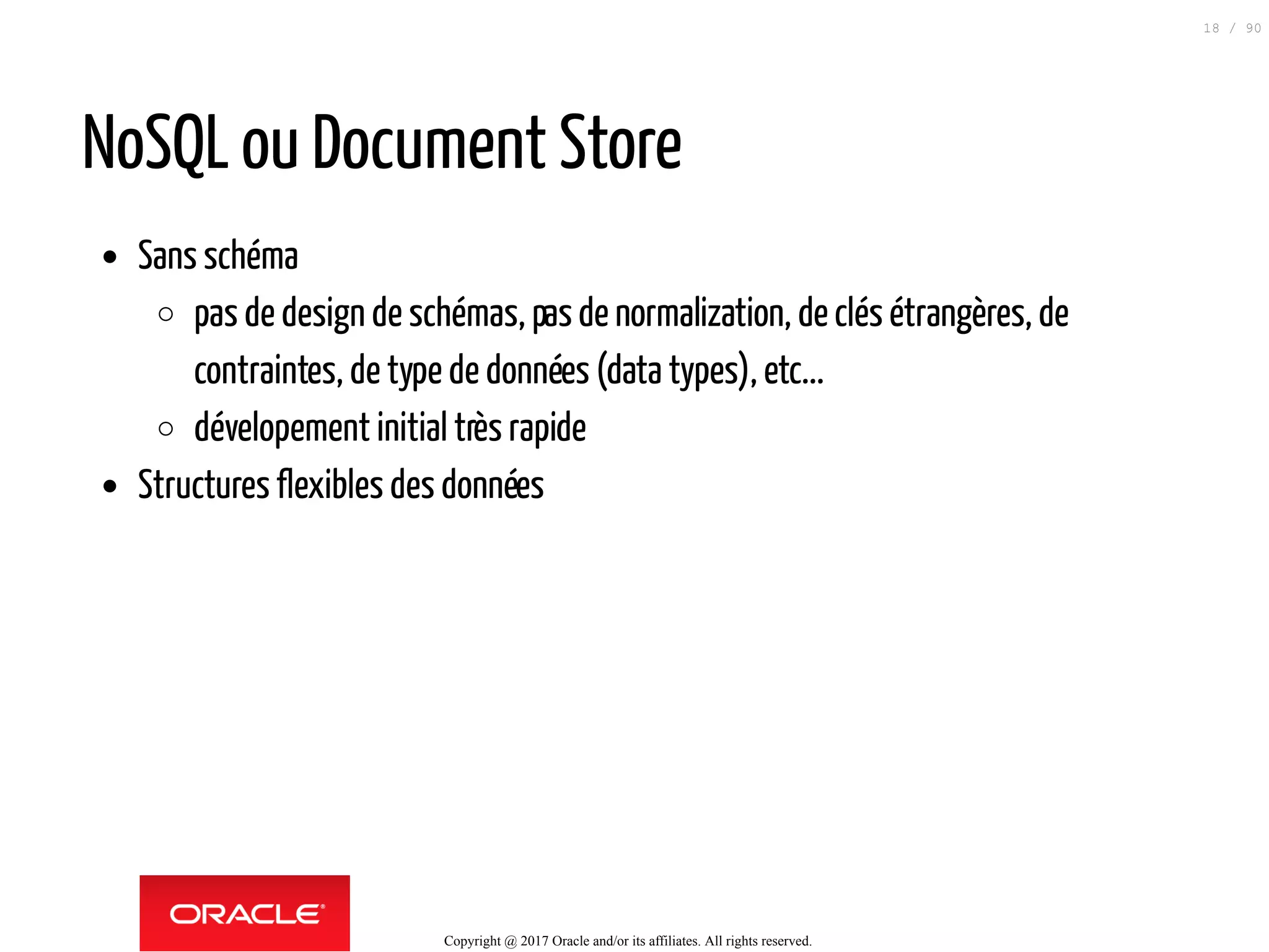 NoSQL ou Document Store
Sans schéma
pas de design de schémas, pasde normalization, de clés étrangères, de
contraintes, de type de données (data types), etc...
dévelopement initial très rapide
Structures flexibles des données
Copyright @ 2017 Oracle and/or its affiliates. All rights reserved.
18 / 90
 