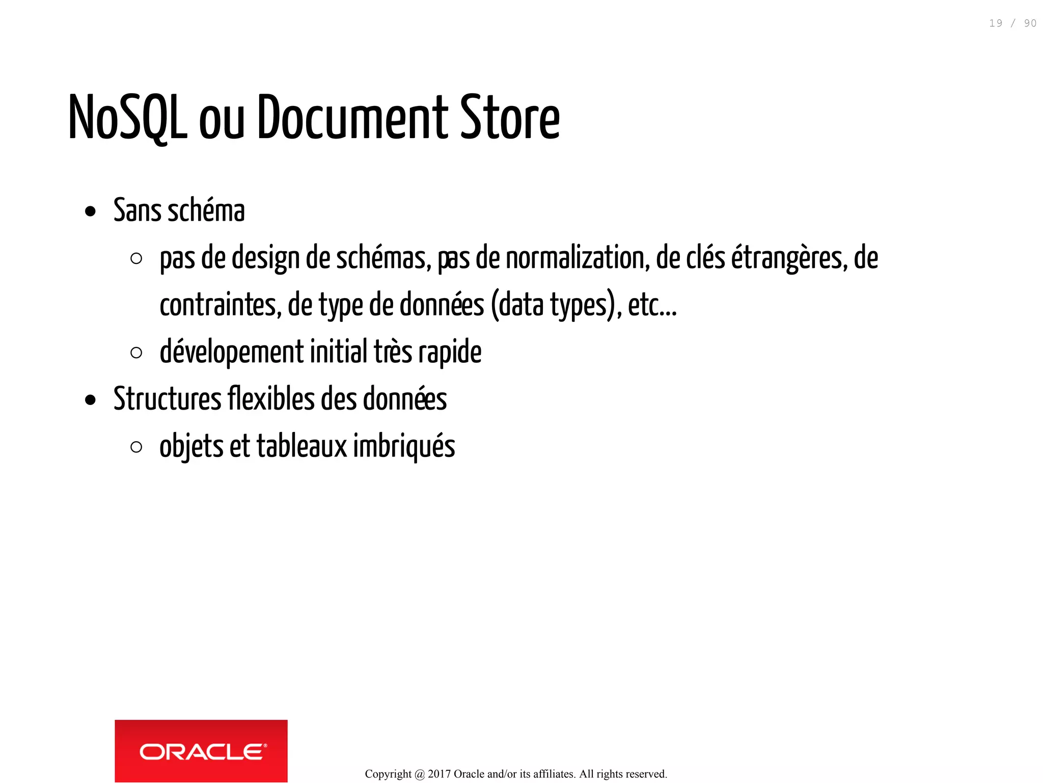 NoSQL ou Document Store
Sans schéma
pas de design de schémas, pasde normalization, de clés étrangères, de
contraintes, de type de données (data types), etc...
dévelopement initial très rapide
Structures flexibles des données
objets et tableaux imbriqués
Copyright @ 2017 Oracle and/or its affiliates. All rights reserved.
19 / 90
 