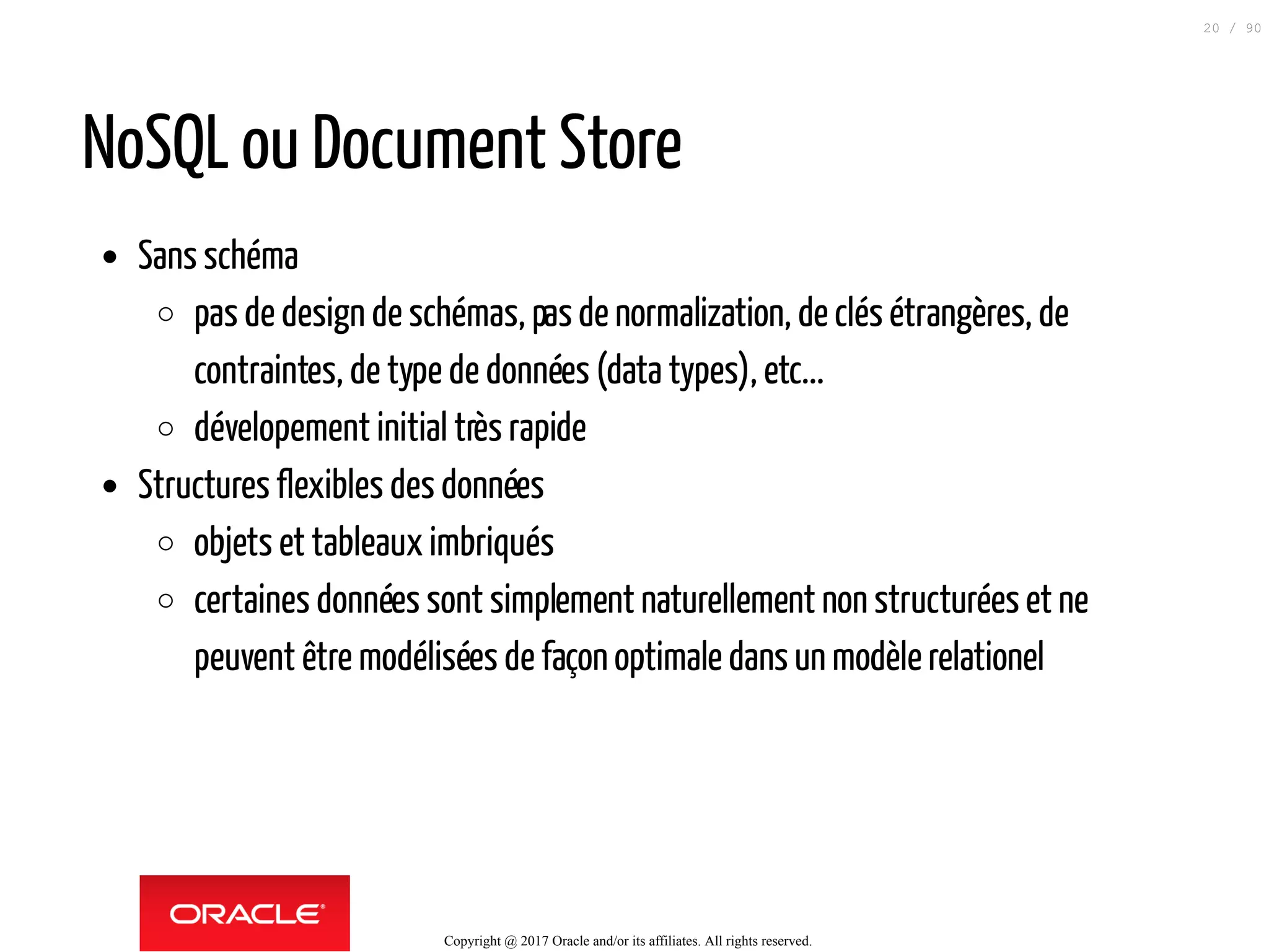 NoSQL ou Document Store
Sans schéma
pas de design de schémas, pasde normalization, de clés étrangères, de
contraintes, de type de données (data types), etc...
dévelopement initial très rapide
Structures flexibles des données
objets et tableaux imbriqués
certaines données sont simplement naturellement non structurées et ne
peuvent être modélisées de façon optimale dans un modèle relationel
Copyright @ 2017 Oracle and/or its affiliates. All rights reserved.
20 / 90
 