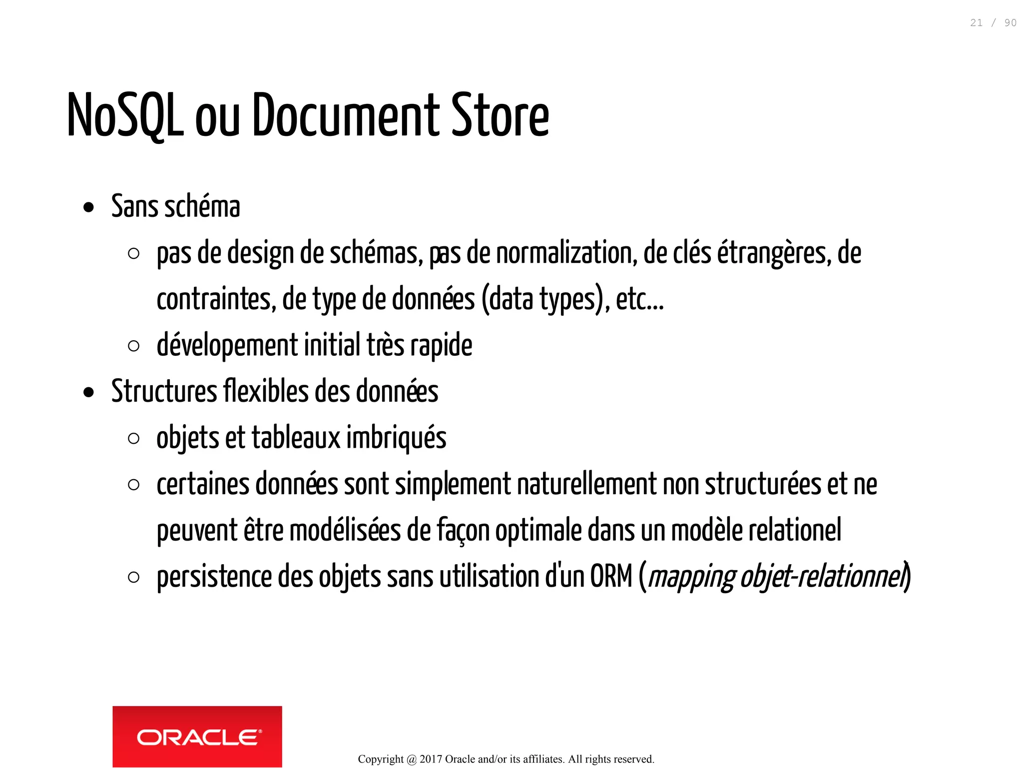 NoSQL ou Document Store
Sans schéma
pas de design de schémas, pasde normalization, de clés étrangères, de
contraintes, de type de données (data types), etc...
dévelopement initial très rapide
Structures flexibles des données
objets et tableaux imbriqués
certaines données sont simplement naturellement non structurées et ne
peuvent être modélisées de façon optimale dans un modèle relationel
persistence des objets sans utilisation d'un ORM(mapping objet-relationnel)
Copyright @ 2017 Oracle and/or its affiliates. All rights reserved.
21 / 90
 