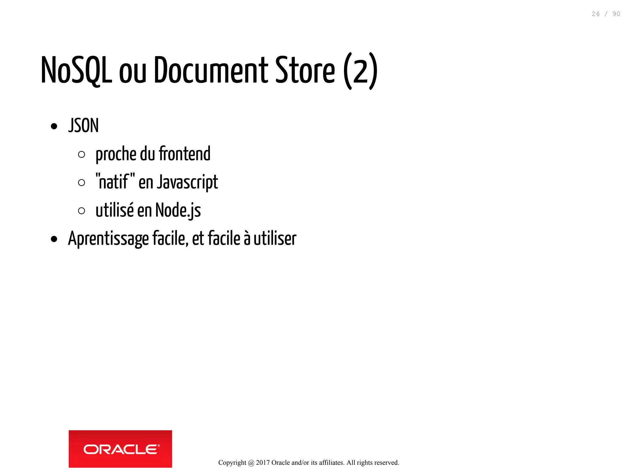NoSQL ou Document Store (2)
JSON
proche du frontend
"natif" en Javascript
utilisé en Node.js
Aprentissage facile, et facile àutiliser
Copyright @ 2017 Oracle and/or its affiliates. All rights reserved.
26 / 90
 