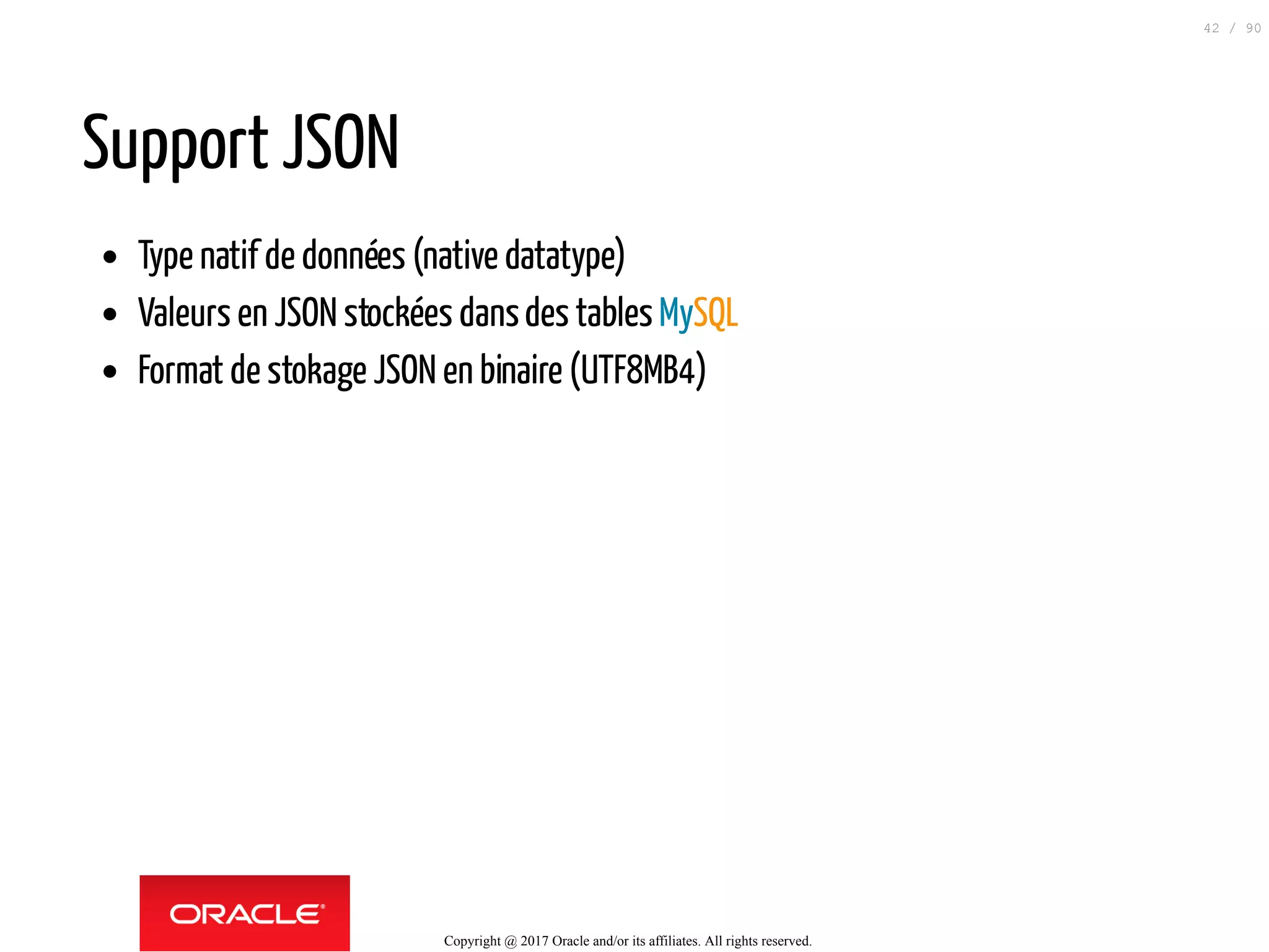 Support JSON
Type natif de données (native datatype)
Valeurs en JSON stockées dansdes tables MySQL
Format de stokage JSON en binaire (UTF8MB4)
Copyright @ 2017 Oracle and/or its affiliates. All rights reserved.
42 / 90
 