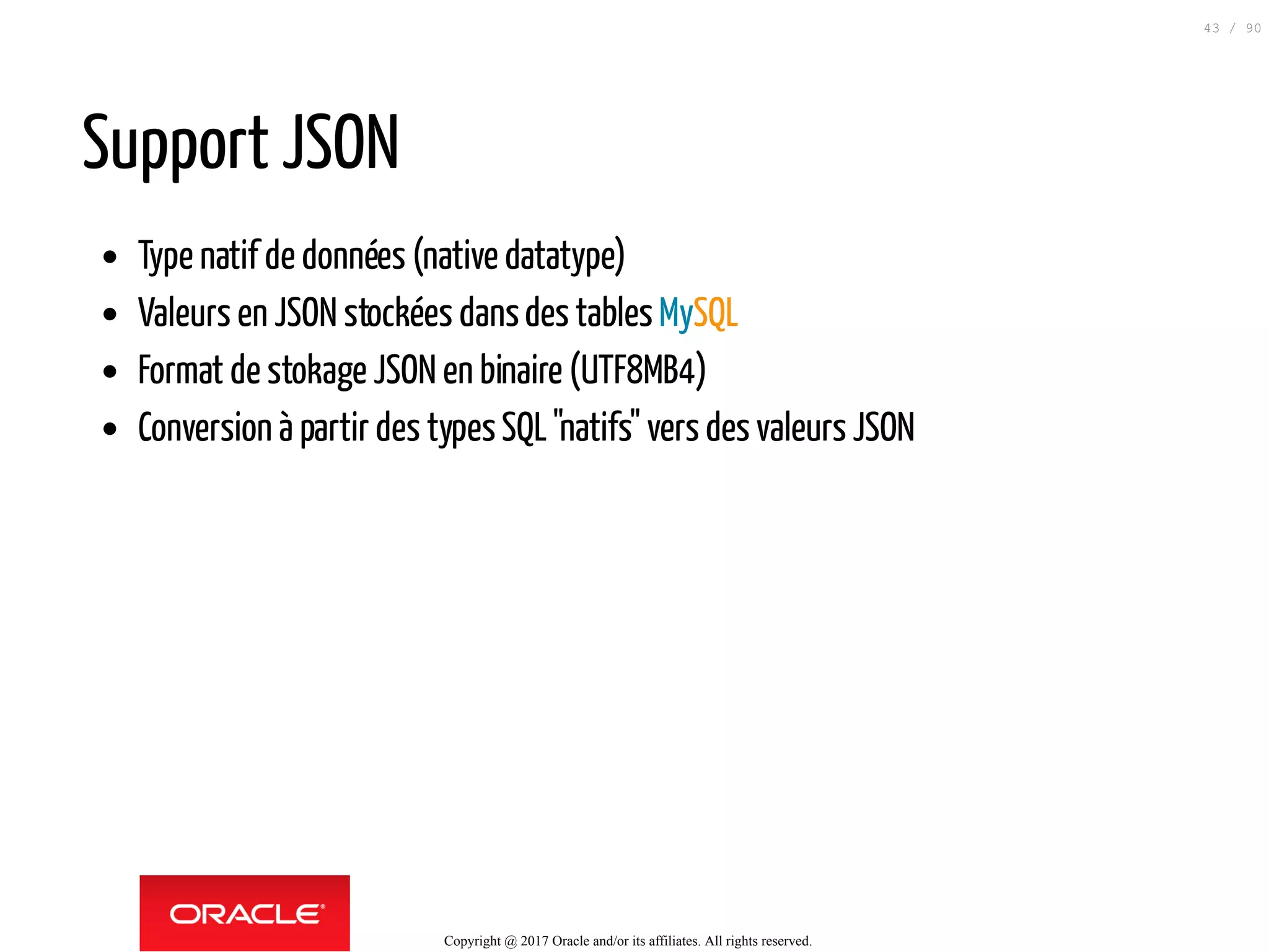 Support JSON
Type natif de données (native datatype)
Valeurs en JSON stockées dansdes tables MySQL
Format de stokage JSON en binaire (UTF8MB4)
Conversion à partir des typesSQL"natifs" vers des valeurs JSON
Copyright @ 2017 Oracle and/or its affiliates. All rights reserved.
43 / 90
 