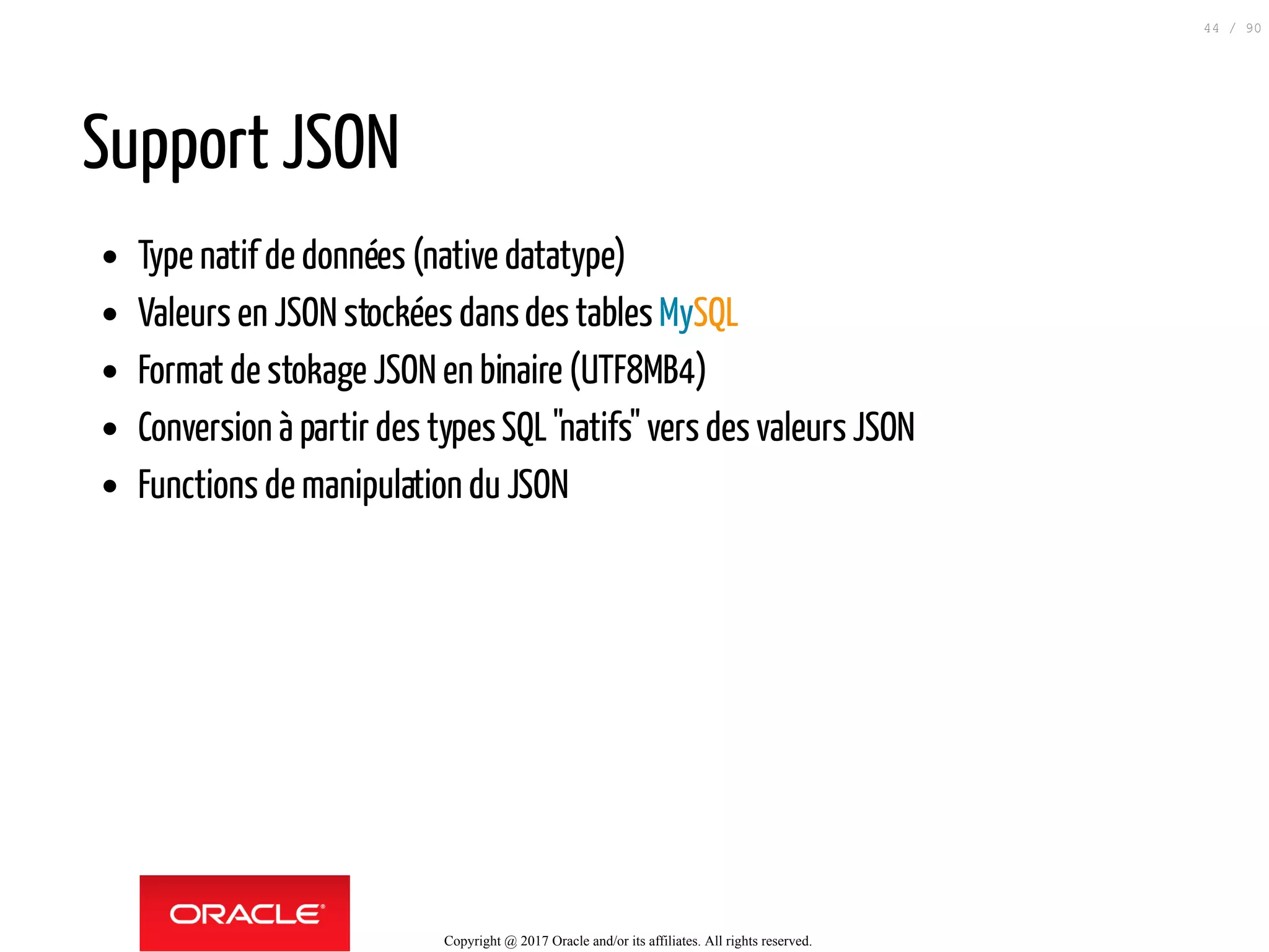 Support JSON
Type natif de données (native datatype)
Valeurs en JSON stockées dansdes tables MySQL
Format de stokage JSON en binaire (UTF8MB4)
Conversion à partir des typesSQL"natifs" vers des valeurs JSON
Functions de manipulation du JSON
Copyright @ 2017 Oracle and/or its affiliates. All rights reserved.
44 / 90
 