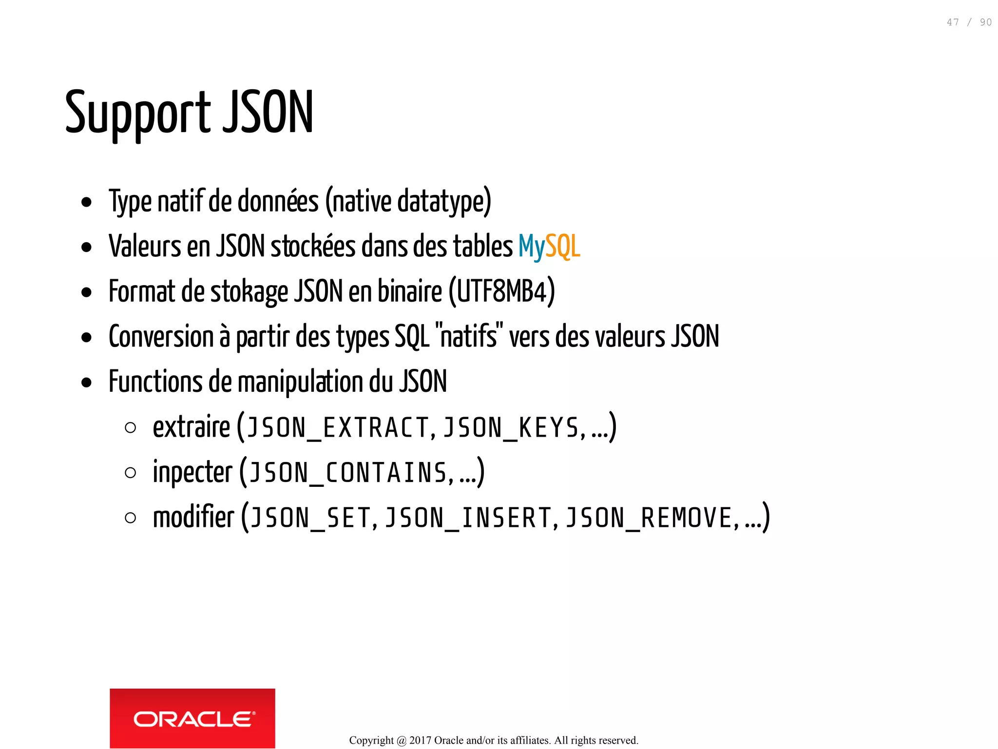 Support JSON
Type natif de données (native datatype)
Valeurs en JSON stockées dansdes tables MySQL
Format de stokage JSON en binaire (UTF8MB4)
Conversion à partir des typesSQL"natifs" vers des valeurs JSON
Functions de manipulation du JSON
extraire (JSON_EXTRACT, JSON_KEYS, ...)
inpecter (JSON_CONTAINS, ...)
modifier (JSON_SET, JSON_INSERT, JSON_REMOVE, ...)
Copyright @ 2017 Oracle and/or its affiliates. All rights reserved.
47 / 90
 