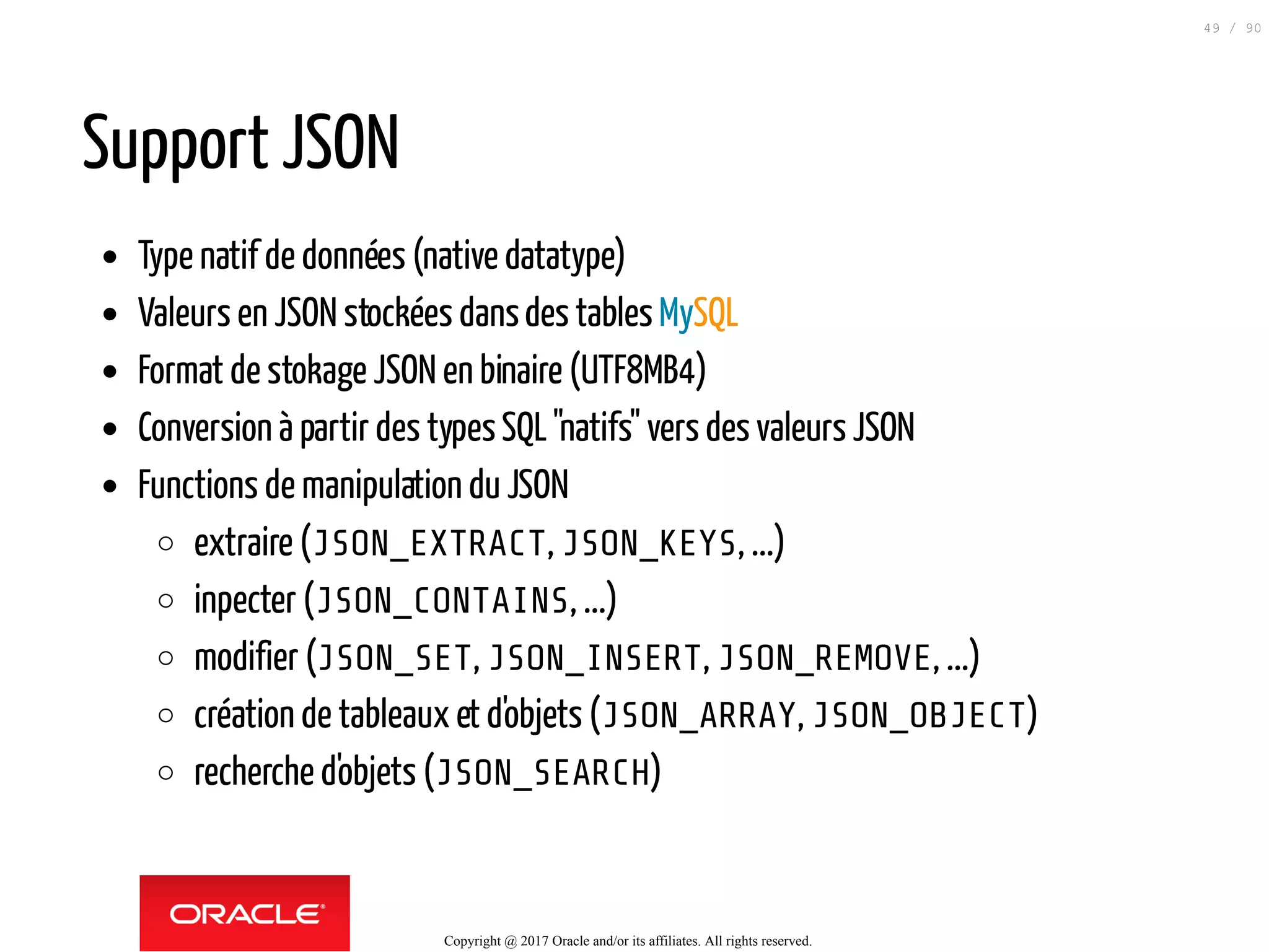 Support JSON
Type natif de données (native datatype)
Valeurs en JSON stockées dansdes tables MySQL
Format de stokage JSON en binaire (UTF8MB4)
Conversion à partir des typesSQL"natifs" vers des valeurs JSON
Functions de manipulation du JSON
extraire (JSON_EXTRACT, JSON_KEYS, ...)
inpecter (JSON_CONTAINS, ...)
modifier (JSON_SET, JSON_INSERT, JSON_REMOVE, ...)
création de tableaux et d'objets (JSON_ARRAY, JSON_OBJECT)
recherche d'objets (JSON_SEARCH)
Copyright @ 2017 Oracle and/or its affiliates. All rights reserved.
49 / 90
 