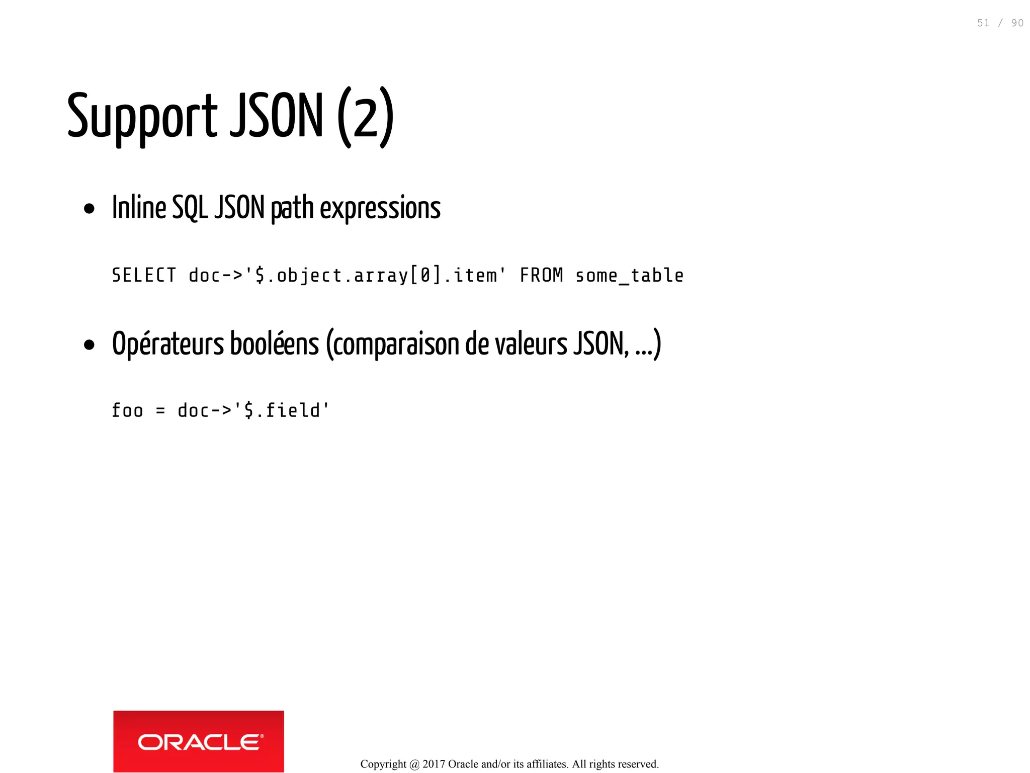 Support JSON (2)
Inline SQL JSON path expressions
SELECT doc->'$.object.array[0].item' FROM some_table
Opérateurs booléens (comparaison de valeurs JSON, ...)
foo = doc->'$. eld'
Copyright @ 2017 Oracle and/or its affiliates. All rights reserved.
51 / 90
 