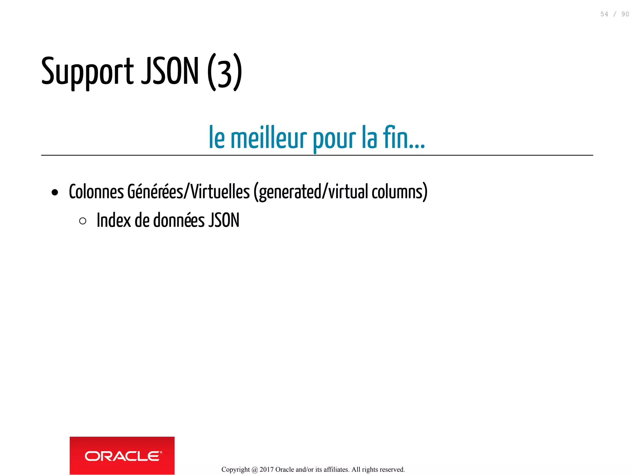 Support JSON (3)
le meilleur pour la fin...
Colonnes Générées/Virtuelles(generated/virtual columns)
Index de données JSON
Copyright @ 2017 Oracle and/or its affiliates. All rights reserved.
54 / 90
 