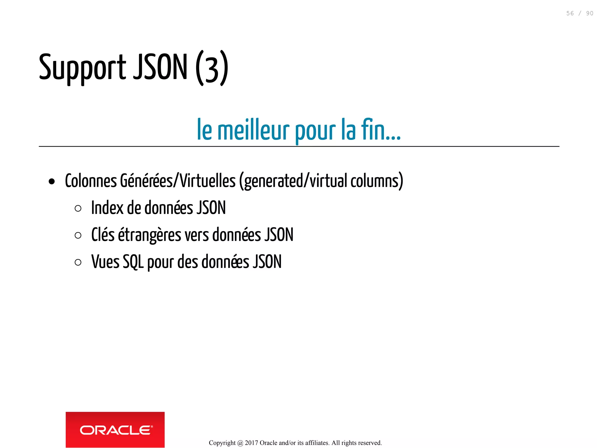 Support JSON (3)
le meilleur pour la fin...
Colonnes Générées/Virtuelles(generated/virtual columns)
Index de données JSON
Clés étrangères vers données JSON
Vues SQL pour des données JSON
Copyright @ 2017 Oracle and/or its affiliates. All rights reserved.
56 / 90
 
