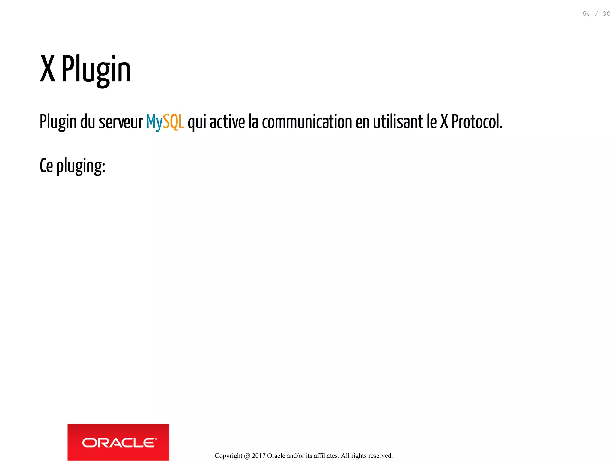 X Plugin
Plugin du serveurMySQLqui active la communication en utilisant le X Protocol.
Ce pluging:
Copyright @ 2017 Oracle and/or its affiliates. All rights reserved.
64 / 90
 