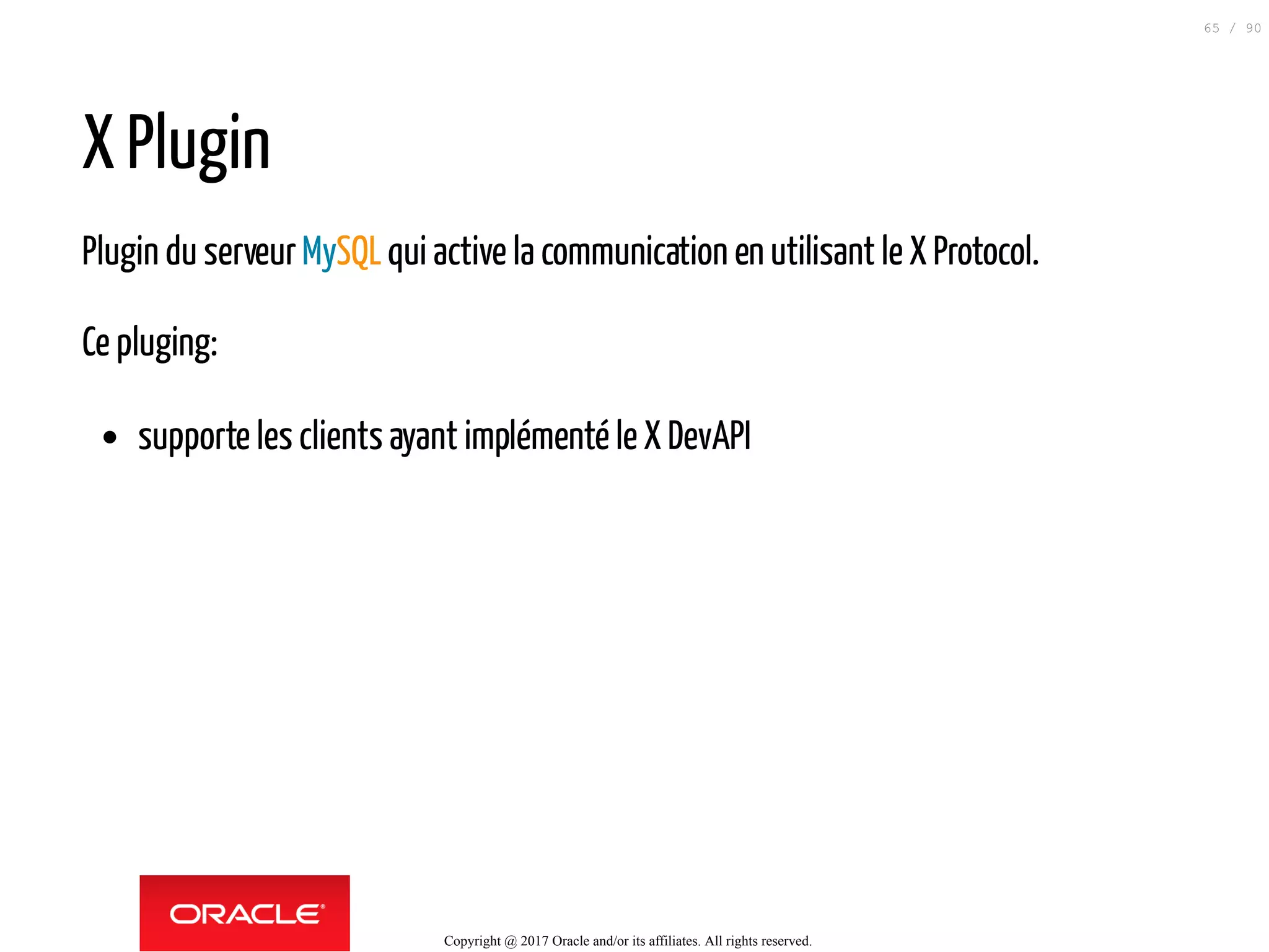 X Plugin
Plugin du serveurMySQLqui active la communication en utilisant le X Protocol.
Ce pluging:
supporte les clients ayant implémenté le X DevAPI
Copyright @ 2017 Oracle and/or its affiliates. All rights reserved.
65 / 90
 