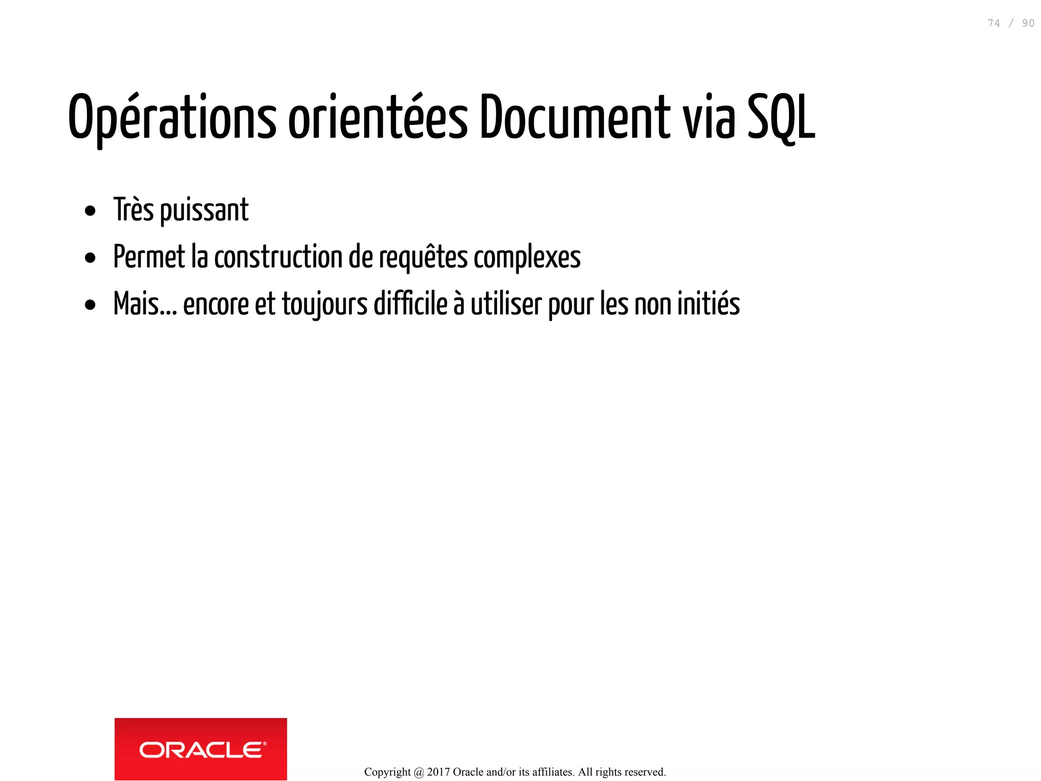 Opérations orientées Document via SQL
Très puissant
Permet la construction de requêtes complexes
Mais... encore et toujours difficile à utiliser pour les non initiés
Copyright @ 2017 Oracle and/or its affiliates. All rights reserved.
74 / 90
 
