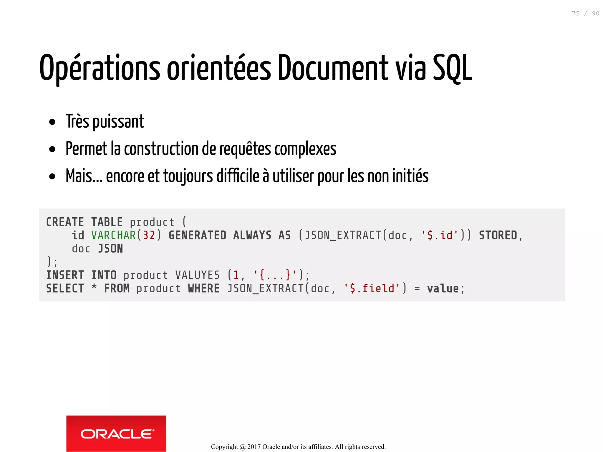 Opérations orientées Document via SQL
Très puissant
Permet la construction de requêtes complexes
Mais... encore et toujours difficile à utiliser pour les non initiés
CREATE TABLE product (
id VARCHAR(32) GENERATED ALWAYS AS (JSON_EXTRACT(doc, '$.id')) STORED,
doc JSON
);
INSERT INTO product VALUYES (1, '{...}');
SELECT * FROM product WHERE JSON_EXTRACT(doc, '$. eld') = value;
Copyright @ 2017 Oracle and/or its affiliates. All rights reserved.
75 / 90
 