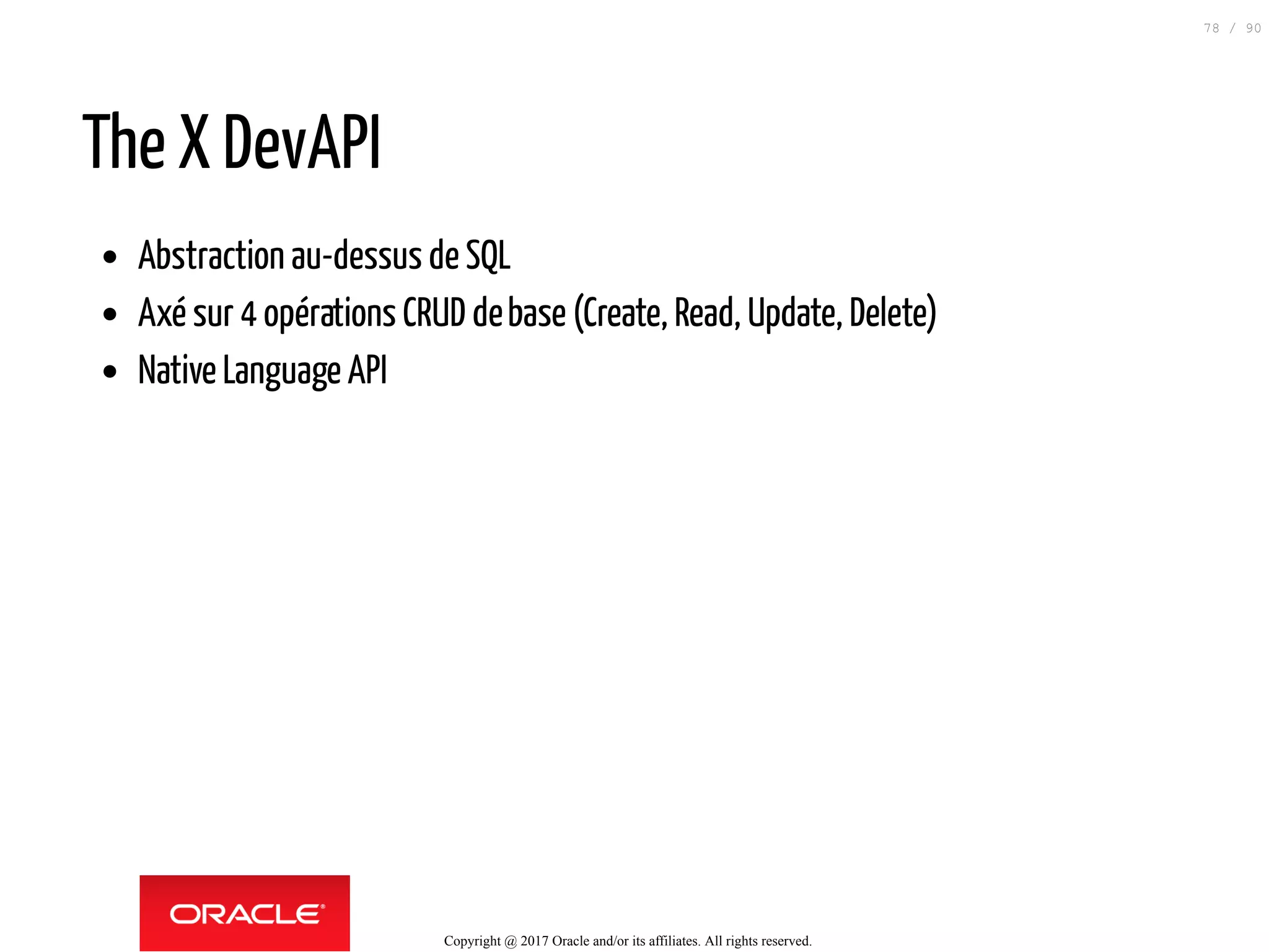 The X DevAPI
Abstraction au-dessus de SQL
Axé sur 4 opérations CRUD debase (Create, Read, Update, Delete)
Native Language API
Copyright @ 2017 Oracle and/or its affiliates. All rights reserved.
78 / 90
 