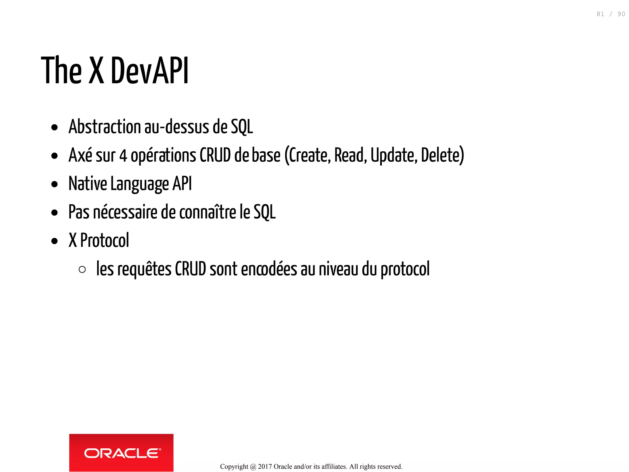 The X DevAPI
Abstraction au-dessus de SQL
Axé sur 4 opérations CRUD debase (Create, Read, Update, Delete)
Native Language API
Pas nécessaire de connaître le SQL
X Protocol
les requêtes CRUD sont encodées auniveaudu protocol
Copyright @ 2017 Oracle and/or its affiliates. All rights reserved.
81 / 90
 
