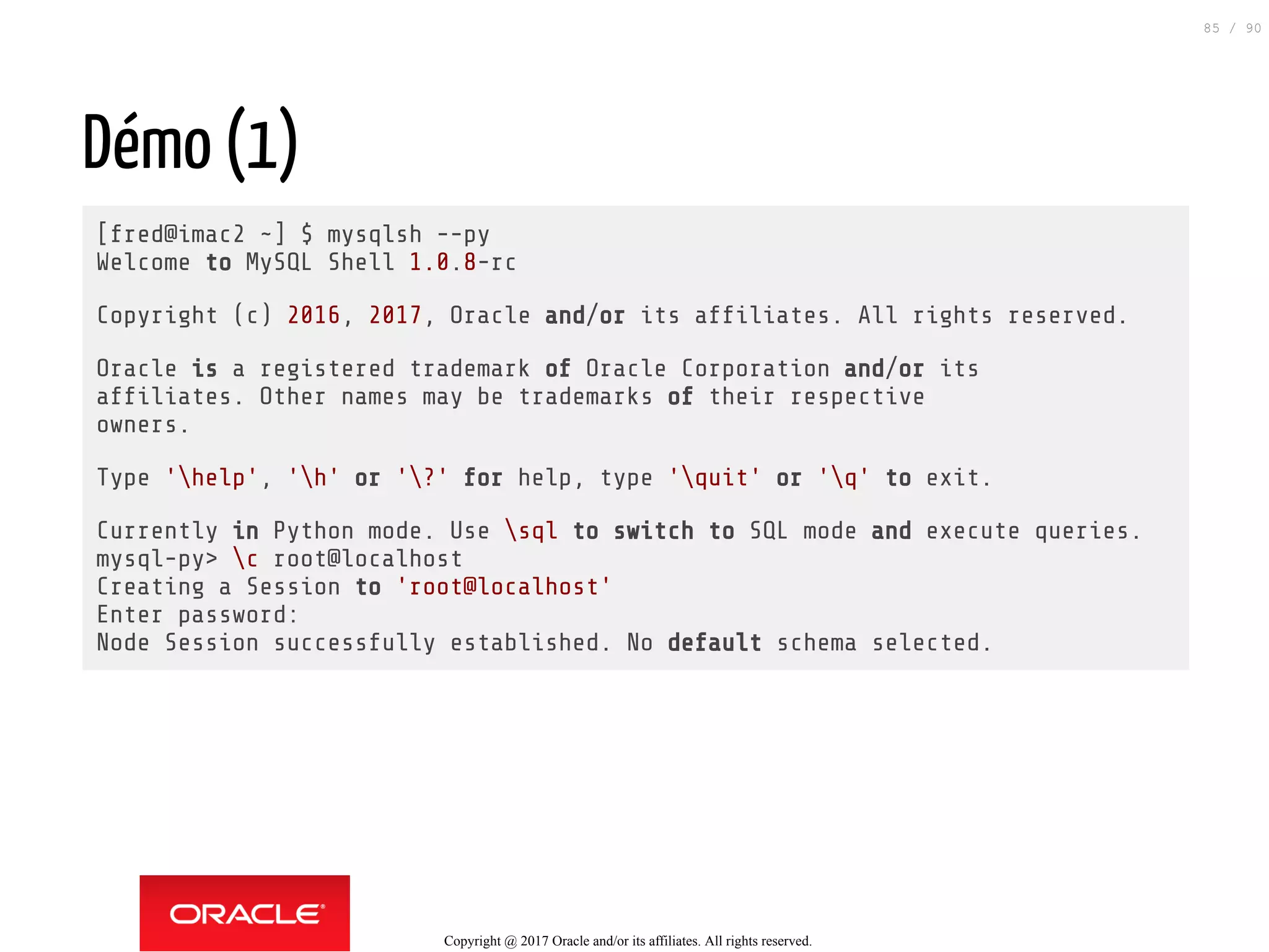 Démo (1)
[fred@imac2 ~] $ mysqlsh --py
Welcome to MySQL Shell 1.0.8-rc
Copyright (c) 2016, 2017, Oracle and/or its af liates. All rights reserved.
Oracle is a registered trademark of Oracle Corporation and/or its
af liates. Other names may be trademarks of their respective
owners.
Type 'help', 'h' or '?' for help, type 'quit' or 'q' to exit.
Currently in Python mode. Use sql to switch to SQL mode and execute queries.
mysql-py> c root@localhost
Creating a Session to 'root@localhost'
Enter password:
Node Session successfully established. No default schema selected.
Copyright @ 2017 Oracle and/or its affiliates. All rights reserved.
85 / 90
 