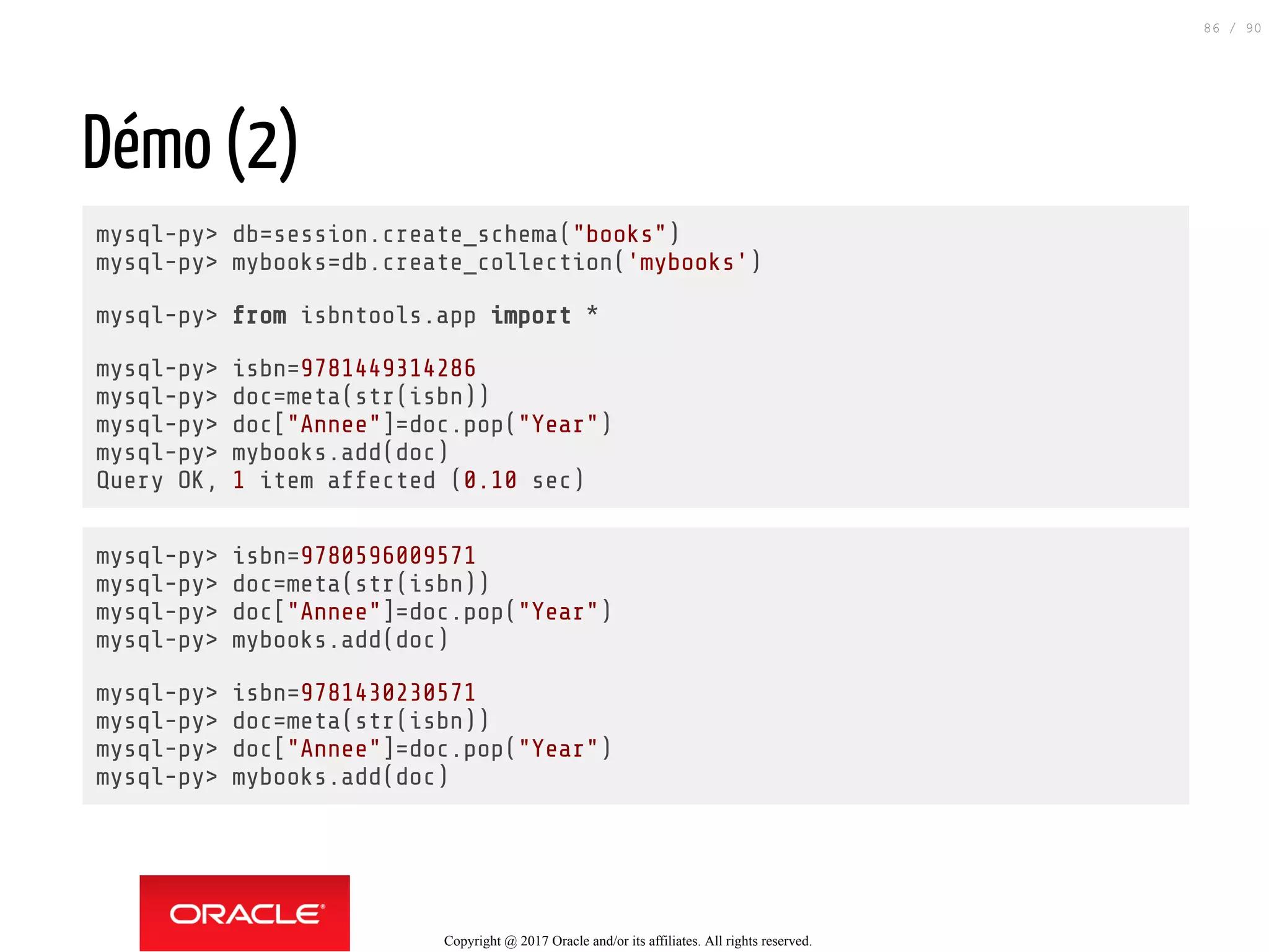 Démo (2)
mysql-py> db=session.create_schema("books")
mysql-py> mybooks=db.create_collection('mybooks')
mysql-py> from isbntools.app import *
mysql-py> isbn=9781449314286
mysql-py> doc=meta(str(isbn))
mysql-py> doc["Annee"]=doc.pop("Year")
mysql-py> mybooks.add(doc)
Query OK, 1 item affected (0.10 sec)
mysql-py> isbn=9780596009571
mysql-py> doc=meta(str(isbn))
mysql-py> doc["Annee"]=doc.pop("Year")
mysql-py> mybooks.add(doc)
mysql-py> isbn=9781430230571
mysql-py> doc=meta(str(isbn))
mysql-py> doc["Annee"]=doc.pop("Year")
mysql-py> mybooks.add(doc)
Copyright @ 2017 Oracle and/or its affiliates. All rights reserved.
86 / 90
 