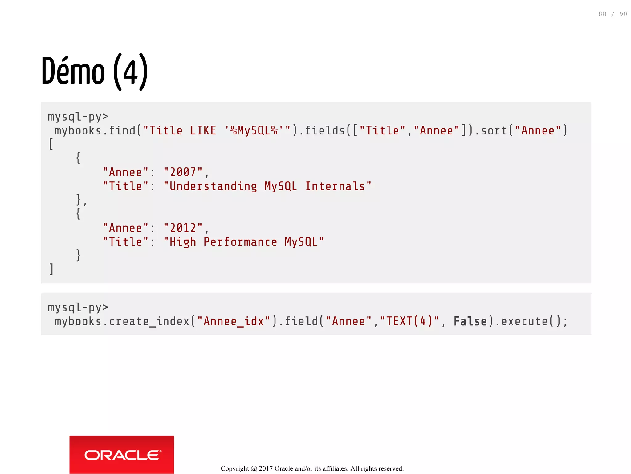 Démo (4)
mysql-py>
mybooks. nd("Title LIKE '%MySQL%'"). elds(["Title","Annee"]).sort("Annee")
[
{
"Annee": "2007",
"Title": "Understanding MySQL Internals"
},
{
"Annee": "2012",
"Title": "High Performance MySQL"
}
]
mysql-py>
mybooks.create_index("Annee_idx"). eld("Annee","TEXT(4)", False).execute();
Copyright @ 2017 Oracle and/or its affiliates. All rights reserved.
88 / 90
 