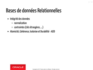Bases de données Relationnelles
Intégrité des données
normalization
contraintes (clés étrangères, ...)
Atomicité, Cohérence, Isolarion et Durabilité - ACID
Copyright @ 2017 Oracle and/or its affiliates. All rights reserved.
10 / 90
 