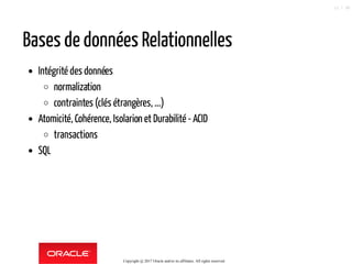 Bases de données Relationnelles
Intégrité des données
normalization
contraintes (clés étrangères, ...)
Atomicité, Cohérence, Isolarion et Durabilité - ACID
transactions
SQL
Copyright @ 2017 Oracle and/or its affiliates. All rights reserved.
12 / 90
 