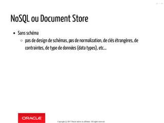 NoSQL ou Document Store
Sans schéma
pas de design de schémas, pasde normalization, de clés étrangères, de
contraintes, de type de données (data types), etc...
Copyright @ 2017 Oracle and/or its affiliates. All rights reserved.
16 / 90
 