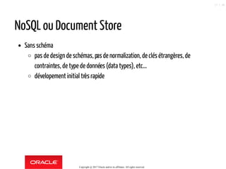NoSQL ou Document Store
Sans schéma
pas de design de schémas, pasde normalization, de clés étrangères, de
contraintes, de type de données (data types), etc...
dévelopement initial très rapide
Copyright @ 2017 Oracle and/or its affiliates. All rights reserved.
17 / 90
 