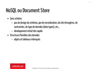 NoSQL ou Document Store
Sans schéma
pas de design de schémas, pasde normalization, de clés étrangères, de
contraintes, de type de données (data types), etc...
dévelopement initial très rapide
Structures flexibles des données
objets et tableaux imbriqués
Copyright @ 2017 Oracle and/or its affiliates. All rights reserved.
19 / 90
 