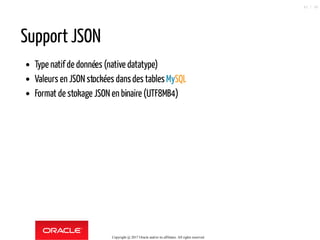 Support JSON
Type natif de données (native datatype)
Valeurs en JSON stockées dansdes tables MySQL
Format de stokage JSON en binaire (UTF8MB4)
Copyright @ 2017 Oracle and/or its affiliates. All rights reserved.
42 / 90
 