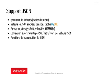 Support JSON
Type natif de données (native datatype)
Valeurs en JSON stockées dansdes tables MySQL
Format de stokage JSON en binaire (UTF8MB4)
Conversion à partir des typesSQL"natifs" vers des valeurs JSON
Functions de manipulation du JSON
Copyright @ 2017 Oracle and/or its affiliates. All rights reserved.
44 / 90
 