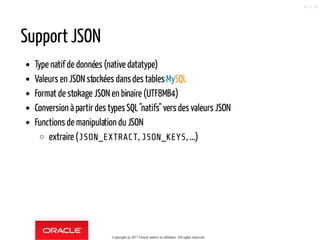 Support JSON
Type natif de données (native datatype)
Valeurs en JSON stockées dansdes tables MySQL
Format de stokage JSON en binaire (UTF8MB4)
Conversion à partir des typesSQL"natifs" vers des valeurs JSON
Functions de manipulation du JSON
extraire (JSON_EXTRACT, JSON_KEYS, ...)
Copyright @ 2017 Oracle and/or its affiliates. All rights reserved.
45 / 90
 