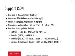 Support JSON
Type natif de données (native datatype)
Valeurs en JSON stockées dansdes tables MySQL
Format de stokage JSON en binaire (UTF8MB4)
Conversion à partir des typesSQL"natifs" vers des valeurs JSON
Functions de manipulation du JSON
extraire (JSON_EXTRACT, JSON_KEYS, ...)
inpecter (JSON_CONTAINS, ...)
modifier (JSON_SET, JSON_INSERT, JSON_REMOVE, ...)
création de tableaux et d'objets (JSON_ARRAY, JSON_OBJECT)
Copyright @ 2017 Oracle and/or its affiliates. All rights reserved.
48 / 90
 