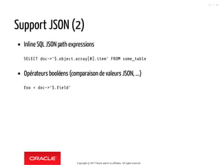 Support JSON (2)
Inline SQL JSON path expressions
SELECT doc->'$.object.array[0].item' FROM some_table
Opérateurs booléens (comparaison de valeurs JSON, ...)
foo = doc->'$. eld'
Copyright @ 2017 Oracle and/or its affiliates. All rights reserved.
51 / 90
 