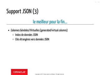Support JSON (3)
le meilleur pour la fin...
Colonnes Générées/Virtuelles(generated/virtual columns)
Index de données JSON
Clés étrangères vers données JSON
Copyright @ 2017 Oracle and/or its affiliates. All rights reserved.
55 / 90
 