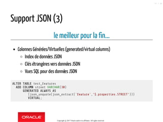 Support JSON (3)
le meilleur pour la fin...
Colonnes Générées/Virtuelles(generated/virtual columns)
Index de données JSON
Clés étrangères vers données JSON
Vues SQL pour des données JSON
ALTER TABLE test_features
ADD COLUMN street VARCHAR(30)
GENERATED ALWAYS AS
(json_unquote(json_extract(`feature`,'$.properties.STREET')))
VIRTUAL;
Copyright @ 2017 Oracle and/or its affiliates. All rights reserved.
57 / 90
 