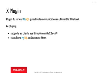 X Plugin
Plugin du serveurMySQLqui active la communication en utilisant le X Protocol.
Ce pluging:
supporte les clients ayant implémenté le X DevAPI
transformeMySQLen Document Store.
Copyright @ 2017 Oracle and/or its affiliates. All rights reserved.
66 / 90
 