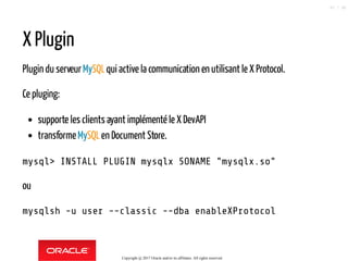 X Plugin
Plugin du serveurMySQLqui active la communication en utilisant le X Protocol.
Ce pluging:
supporte les clients ayant implémenté le X DevAPI
transformeMySQLen Document Store.
mysql> INSTALL PLUGIN mysqlx SONAME "mysqlx.so"
ou
mysqlsh -u user --classic --dba enableXProtocol
Copyright @ 2017 Oracle and/or its affiliates. All rights reserved.
67 / 90
 